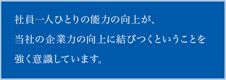 社員一人ひとりの能力の向上が、当社の企業力の向上に結びつくということを強く意識しています。